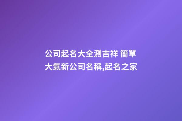公司起名大全測吉祥 簡單大氣新公司名稱,起名之家
